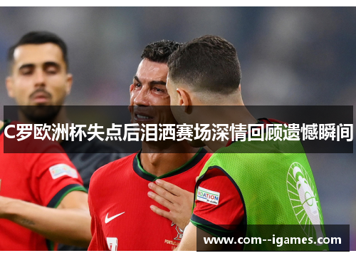 C罗欧洲杯失点后泪洒赛场深情回顾遗憾瞬间